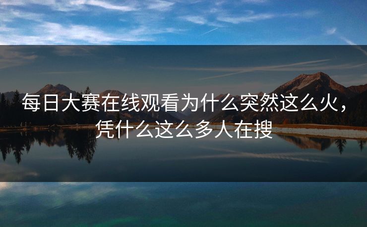 每日大赛在线观看为什么突然这么火，凭什么这么多人在搜
