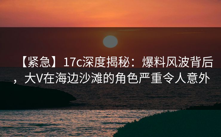 【紧急】17c深度揭秘：爆料风波背后，大V在海边沙滩的角色严重令人意外