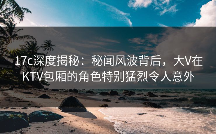 17c深度揭秘：秘闻风波背后，大V在KTV包厢的角色特别猛烈令人意外