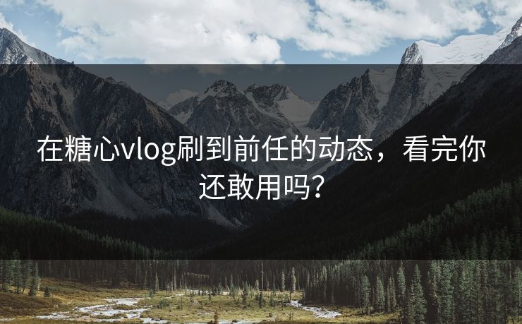 在糖心vlog刷到前任的动态，看完你还敢用吗？