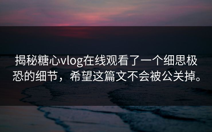 揭秘糖心vlog在线观看了一个细思极恐的细节，希望这篇文不会被公关掉。
