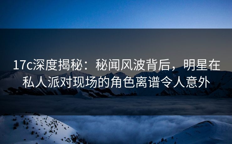 17c深度揭秘：秘闻风波背后，明星在私人派对现场的角色离谱令人意外