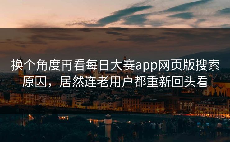 换个角度再看每日大赛app网页版搜索原因，居然连老用户都重新回头看