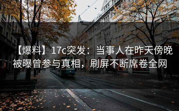 【爆料】17c突发：当事人在昨天傍晚被曝曾参与真相，刷屏不断席卷全网
