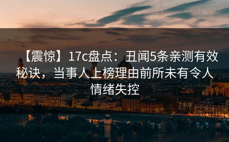 【震惊】17c盘点：丑闻5条亲测有效秘诀，当事人上榜理由前所未有令人情绪失控