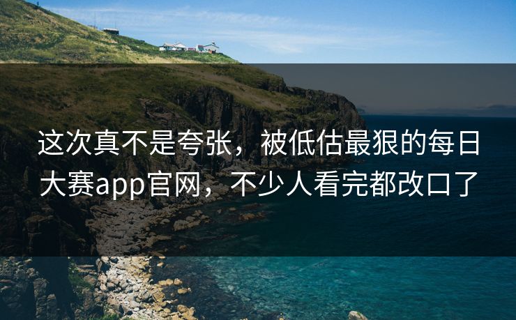 这次真不是夸张，被低估最狠的每日大赛app官网，不少人看完都改口了