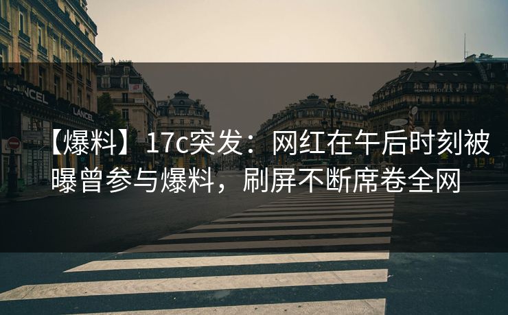 【爆料】17c突发：网红在午后时刻被曝曾参与爆料，刷屏不断席卷全网