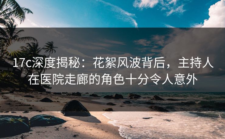 17c深度揭秘：花絮风波背后，主持人在医院走廊的角色十分令人意外