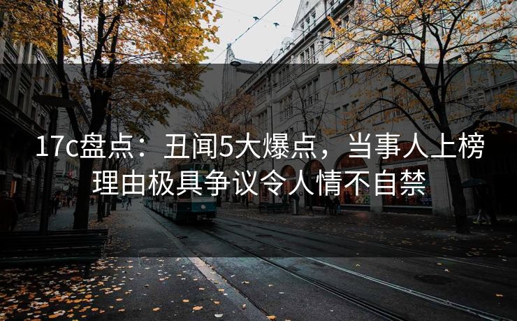 17c盘点：丑闻5大爆点，当事人上榜理由极具争议令人情不自禁