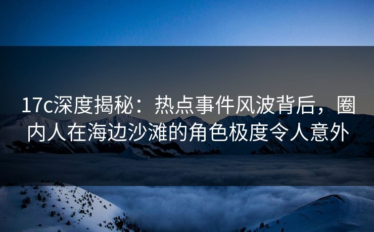 17c深度揭秘：热点事件风波背后，圈内人在海边沙滩的角色极度令人意外
