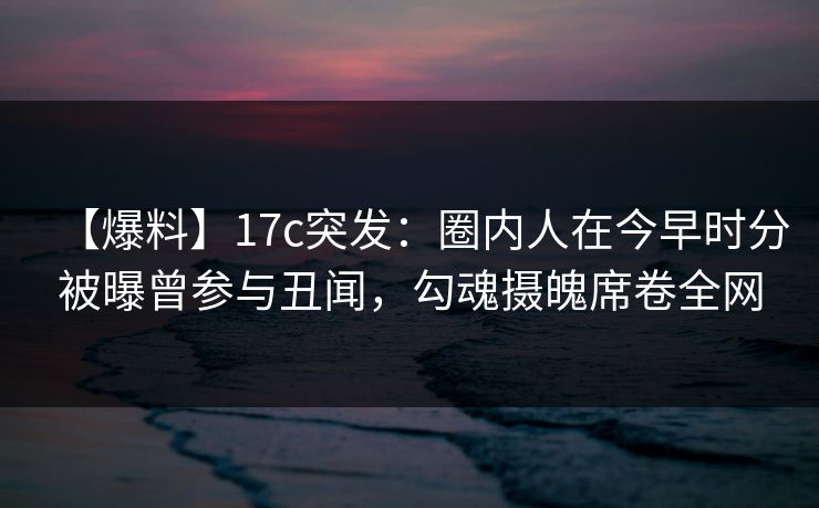 【爆料】17c突发：圈内人在今早时分被曝曾参与丑闻，勾魂摄魄席卷全网