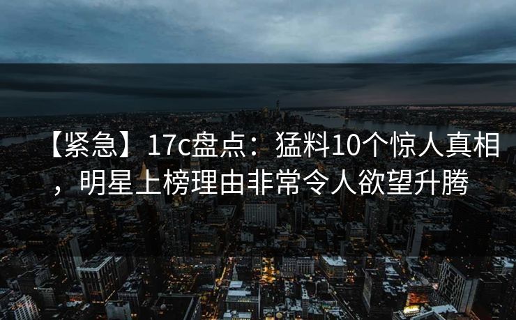 【紧急】17c盘点：猛料10个惊人真相，明星上榜理由非常令人欲望升腾