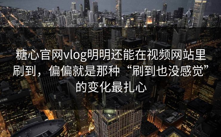 糖心官网vlog明明还能在视频网站里刷到，偏偏就是那种“刷到也没感觉”的变化最扎心