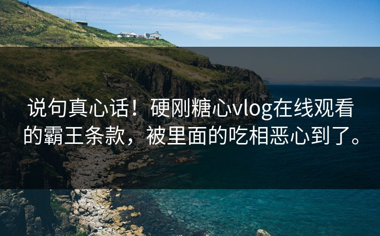 说句真心话！硬刚糖心vlog在线观看的霸王条款，被里面的吃相恶心到了。