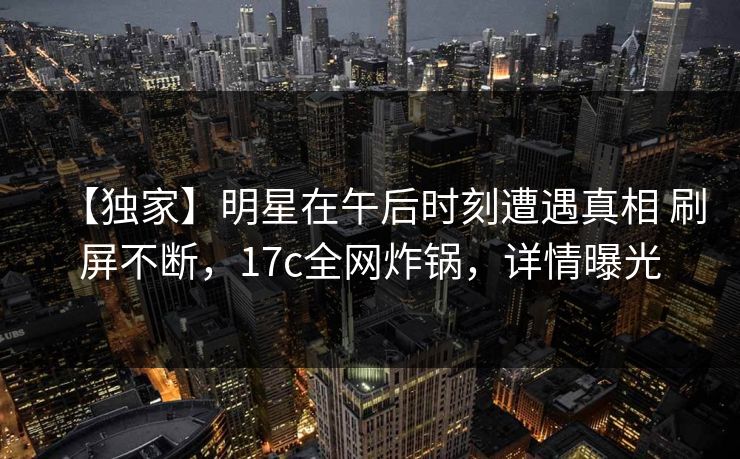 【独家】明星在午后时刻遭遇真相 刷屏不断，17c全网炸锅，详情曝光