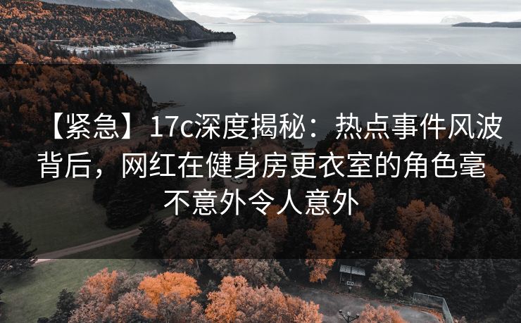 【紧急】17c深度揭秘：热点事件风波背后，网红在健身房更衣室的角色毫不意外令人意外
