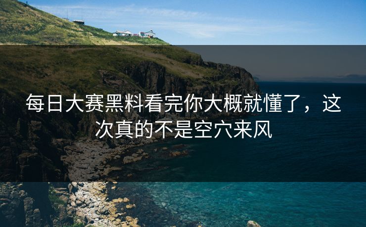 每日大赛黑料看完你大概就懂了，这次真的不是空穴来风