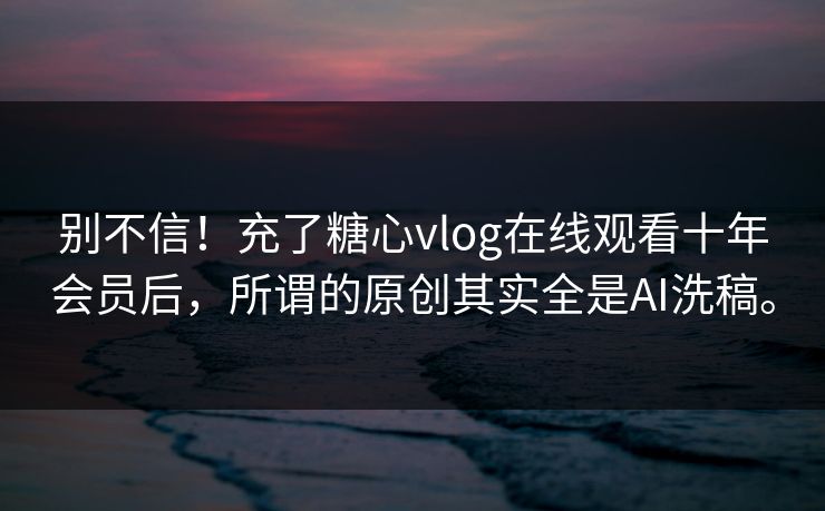 别不信！充了糖心vlog在线观看十年会员后，所谓的原创其实全是AI洗稿。