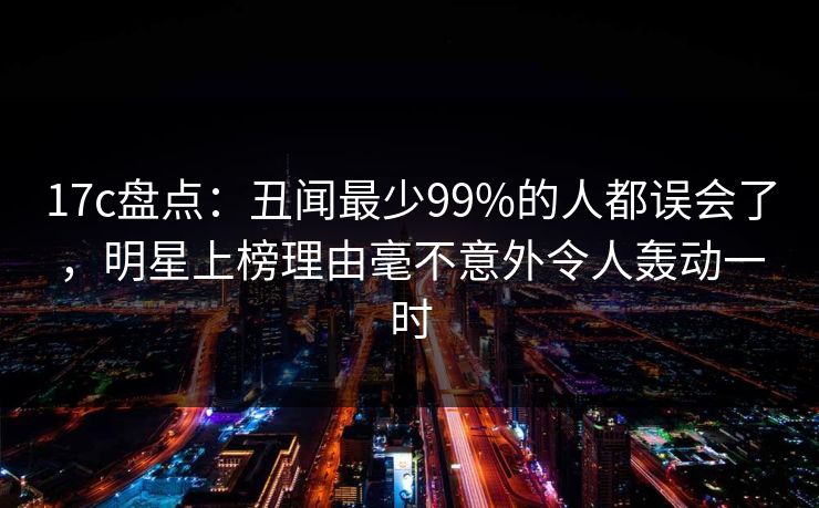 17c盘点：丑闻最少99%的人都误会了，明星上榜理由毫不意外令人轰动一时