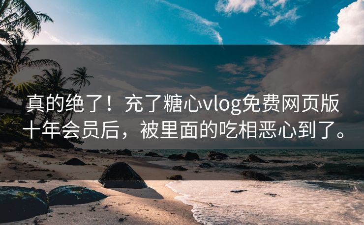 真的绝了！充了糖心vlog免费网页版十年会员后，被里面的吃相恶心到了。