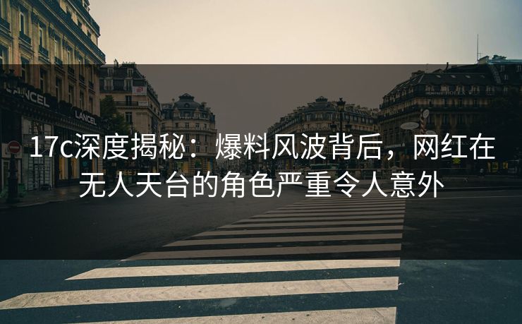 17c深度揭秘：爆料风波背后，网红在无人天台的角色严重令人意外