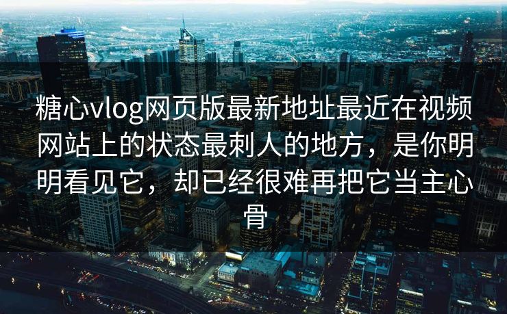 糖心vlog网页版最新地址最近在视频网站上的状态最刺人的地方，是你明明看见它，却已经很难再把它当主心骨