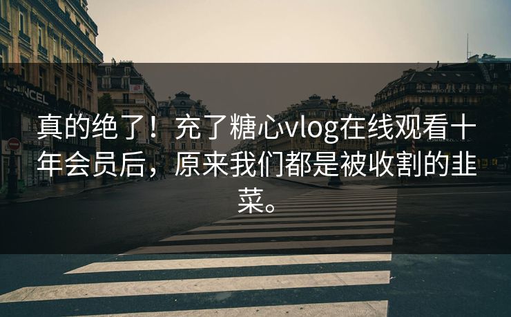 真的绝了！充了糖心vlog在线观看十年会员后，原来我们都是被收割的韭菜。