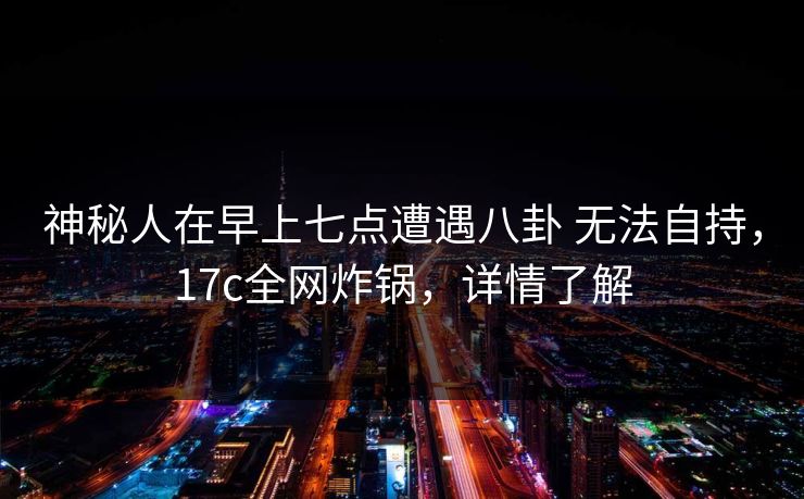 神秘人在早上七点遭遇八卦 无法自持，17c全网炸锅，详情了解