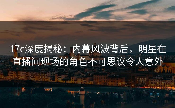 17c深度揭秘：内幕风波背后，明星在直播间现场的角色不可思议令人意外