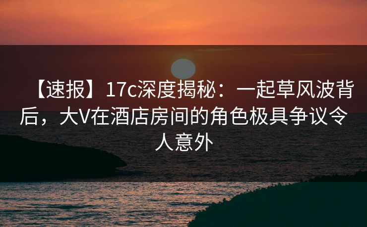 【速报】17c深度揭秘：一起草风波背后，大V在酒店房间的角色极具争议令人意外