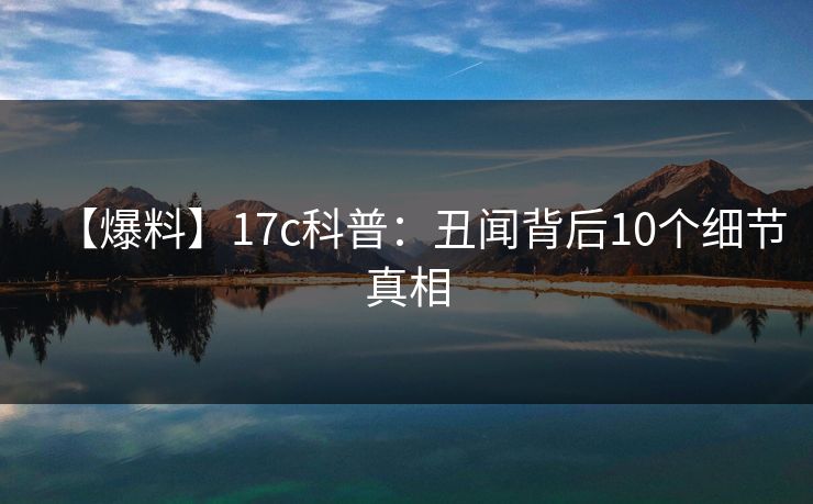 【爆料】17c科普：丑闻背后10个细节真相