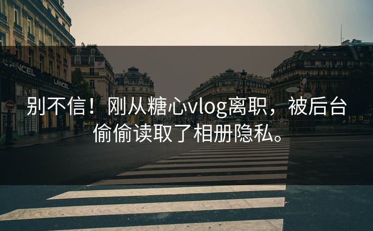 别不信！刚从糖心vlog离职，被后台偷偷读取了相册隐私。