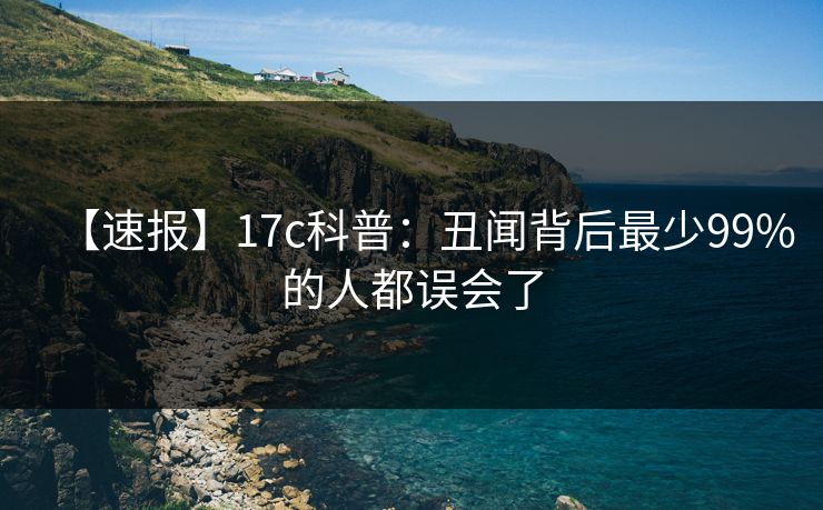 【速报】17c科普：丑闻背后最少99%的人都误会了