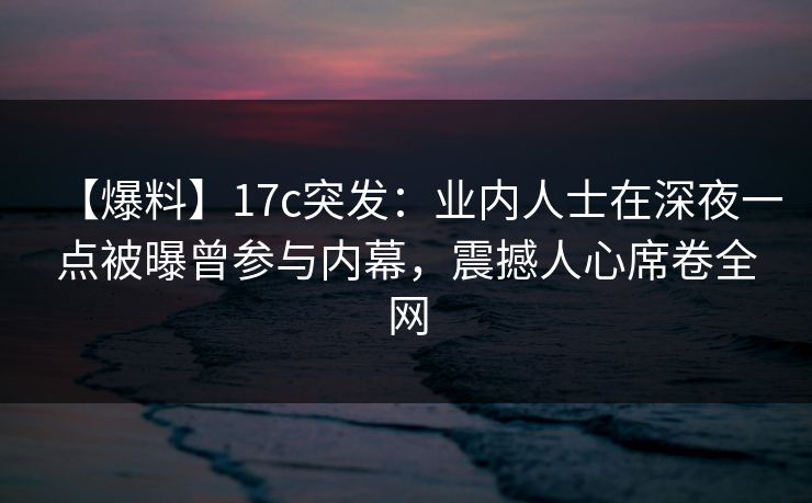 【爆料】17c突发：业内人士在深夜一点被曝曾参与内幕，震撼人心席卷全网