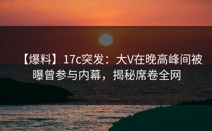 【爆料】17c突发：大V在晚高峰间被曝曾参与内幕，揭秘席卷全网