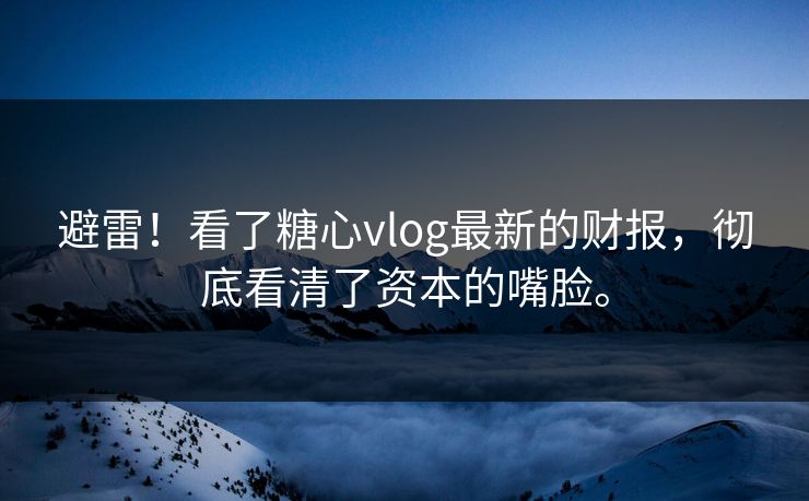 避雷！看了糖心vlog最新的财报，彻底看清了资本的嘴脸。