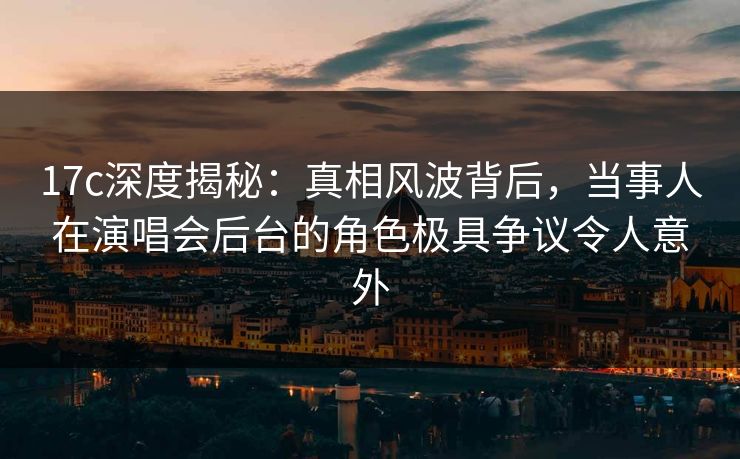 17c深度揭秘：真相风波背后，当事人在演唱会后台的角色极具争议令人意外