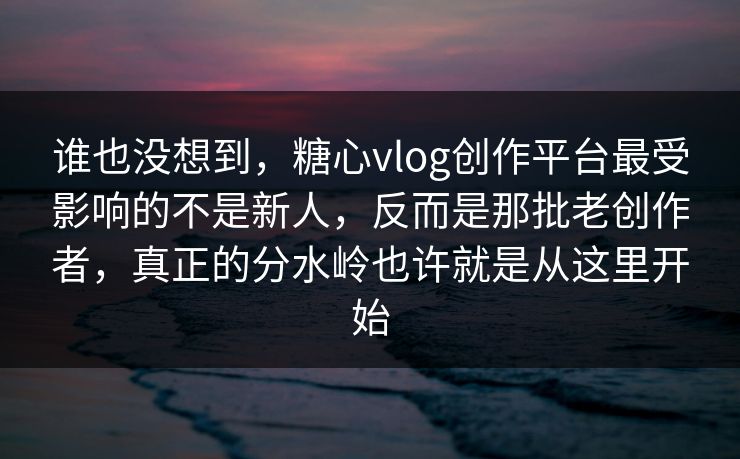 谁也没想到，糖心vlog创作平台最受影响的不是新人，反而是那批老创作者，真正的分水岭也许就是从这里开始