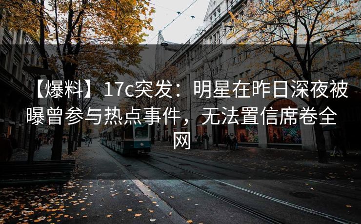 【爆料】17c突发：明星在昨日深夜被曝曾参与热点事件，无法置信席卷全网