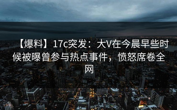 【爆料】17c突发：大V在今晨早些时候被曝曾参与热点事件，愤怒席卷全网
