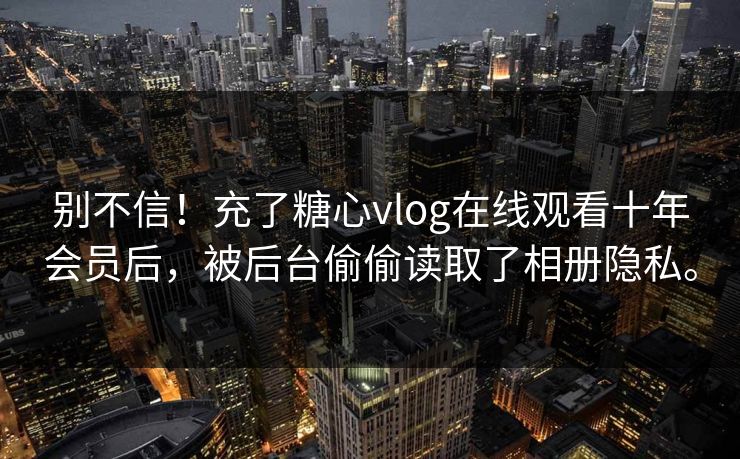 别不信！充了糖心vlog在线观看十年会员后，被后台偷偷读取了相册隐私。