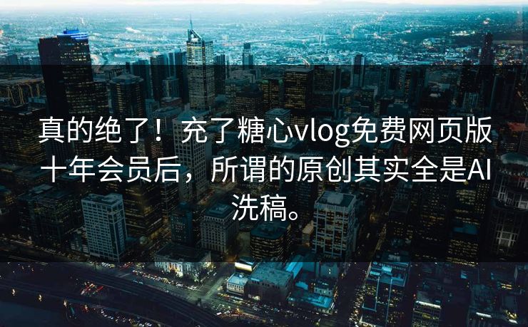 真的绝了！充了糖心vlog免费网页版十年会员后，所谓的原创其实全是AI洗稿。