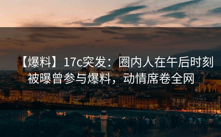 【爆料】17c突发：圈内人在午后时刻被曝曾参与爆料，动情席卷全网