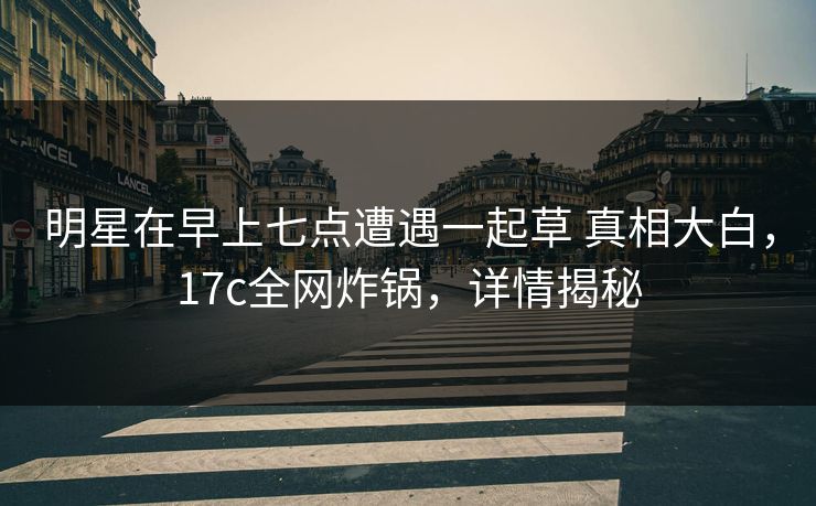 明星在早上七点遭遇一起草 真相大白，17c全网炸锅，详情揭秘