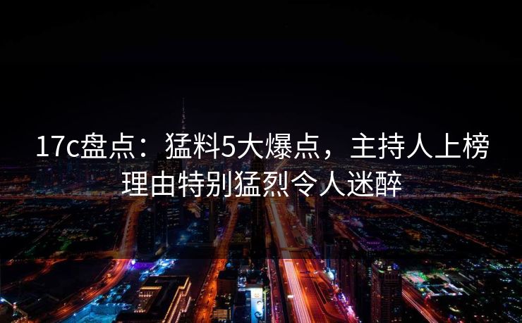 17c盘点：猛料5大爆点，主持人上榜理由特别猛烈令人迷醉