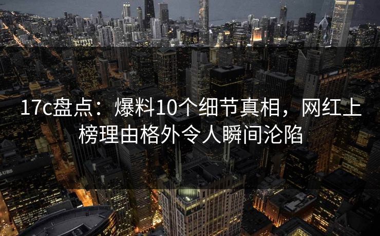 17c盘点：爆料10个细节真相，网红上榜理由格外令人瞬间沦陷