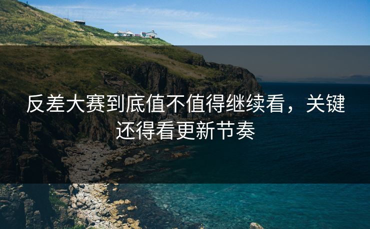 反差大赛到底值不值得继续看，关键还得看更新节奏