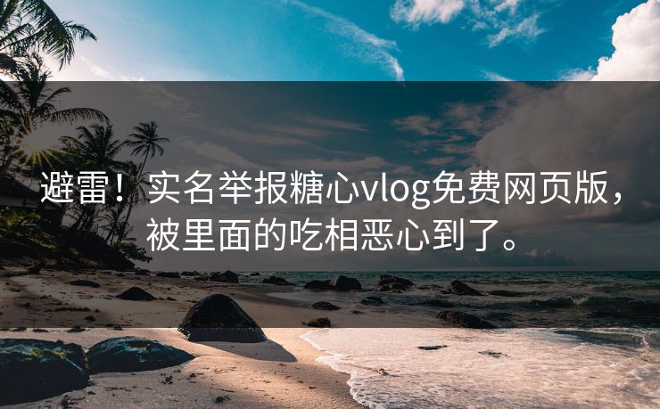 避雷！实名举报糖心vlog免费网页版，被里面的吃相恶心到了。