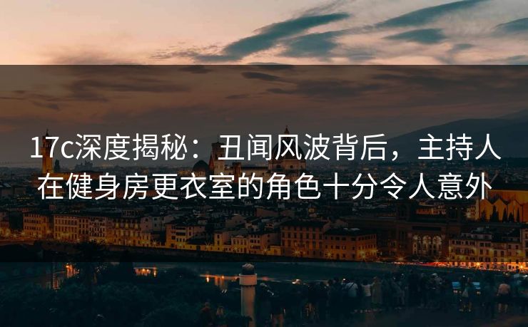 17c深度揭秘：丑闻风波背后，主持人在健身房更衣室的角色十分令人意外