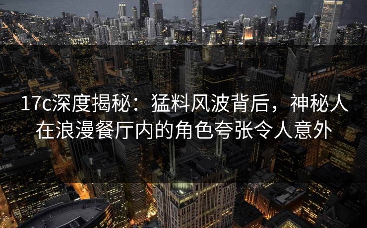 17c深度揭秘：猛料风波背后，神秘人在浪漫餐厅内的角色夸张令人意外